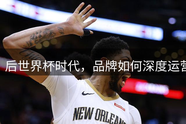 后世界杯时代，品牌如何深度运营球星IP价值？